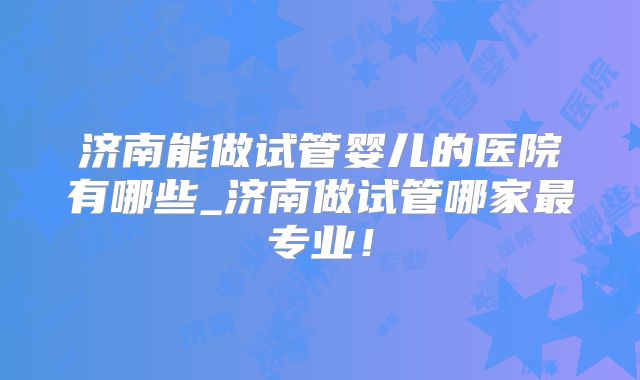 济南能做试管婴儿的医院有哪些_济南做试管哪家最专业！