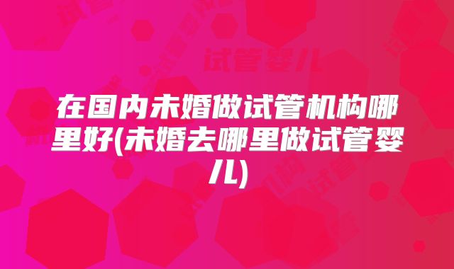 在国内未婚做试管机构哪里好(未婚去哪里做试管婴儿)
