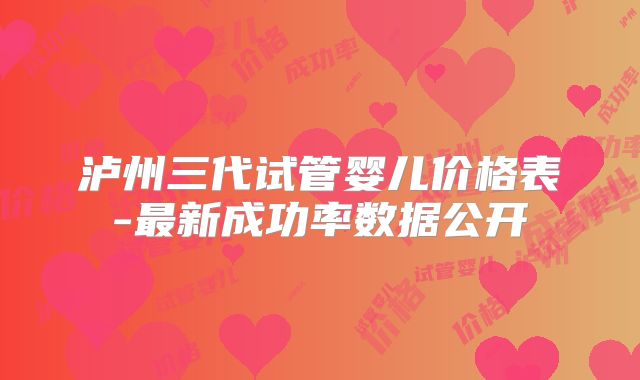 泸州三代试管婴儿价格表-最新成功率数据公开