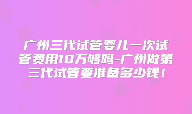 广州三代试管婴儿一次试管费用10万够吗-广州做第三代试管要准备多少钱!