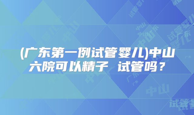 (广东第一例试管婴儿)中山六院可以精子 试管吗？
