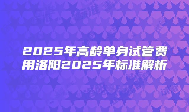 2025年高龄单身试管费用洛阳2025年标准解析