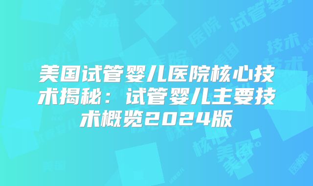 美国试管婴儿医院核心技术揭秘：试管婴儿主要技术概览2024版