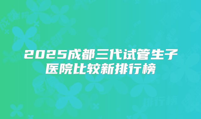 2025成都三代试管生子医院比较新排行榜