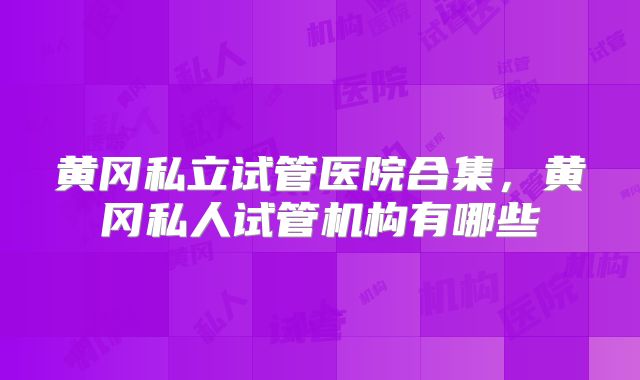 黄冈私立试管医院合集，黄冈私人试管机构有哪些
