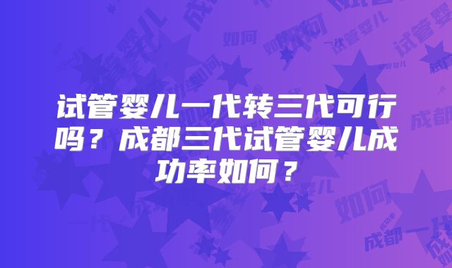 试管婴儿一代转三代可行吗？成都三代试管婴儿成功率如何？