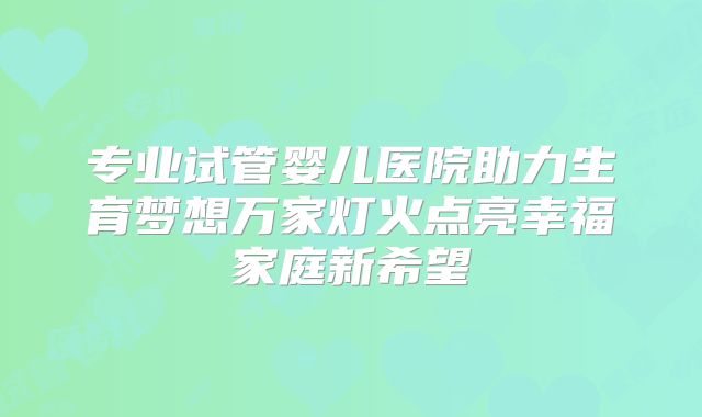 专业试管婴儿医院助力生育梦想万家灯火点亮幸福家庭新希望