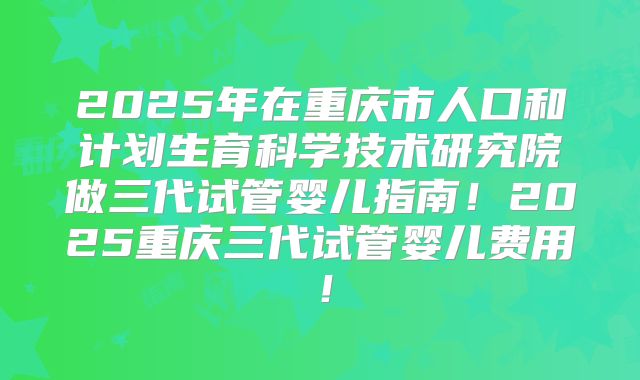 2025年在重庆市人口和计划生育科学技术研究院做三代试管婴儿指南！2025重庆三代试管婴儿费用！