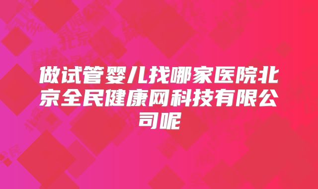 做试管婴儿找哪家医院北京全民健康网科技有限公司呢