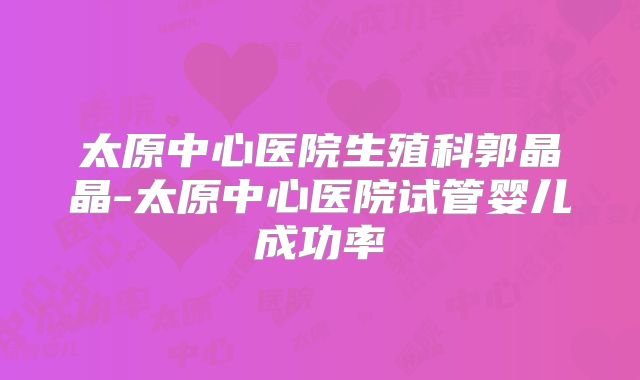 太原中心医院生殖科郭晶晶-太原中心医院试管婴儿成功率