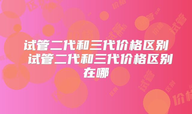 试管二代和三代价格区别 试管二代和三代价格区别在哪