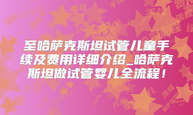 至哈萨克斯坦试管儿童手续及费用详细介绍_哈萨克斯坦做试管婴儿全流程！