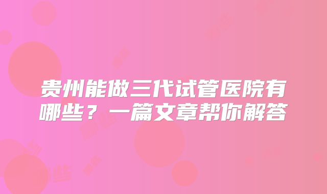 贵州能做三代试管医院有哪些？一篇文章帮你解答