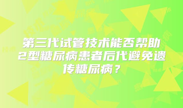 第三代试管技术能否帮助2型糖尿病患者后代避免遗传糖尿病？