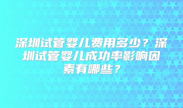 深圳试管婴儿费用多少？深圳试管婴儿成功率影响因素有哪些？