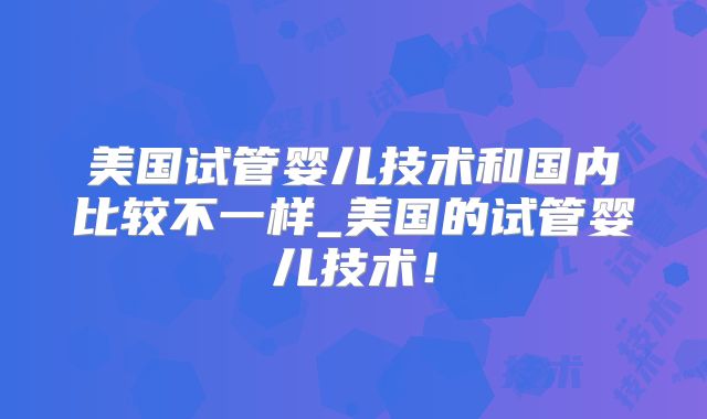 美国试管婴儿技术和国内比较不一样_美国的试管婴儿技术！