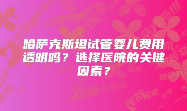 哈萨克斯坦试管婴儿费用透明吗？选择医院的关键因素？