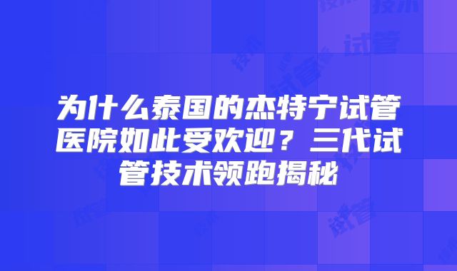 为什么泰国的杰特宁试管医院如此受欢迎？三代试管技术领跑揭秘