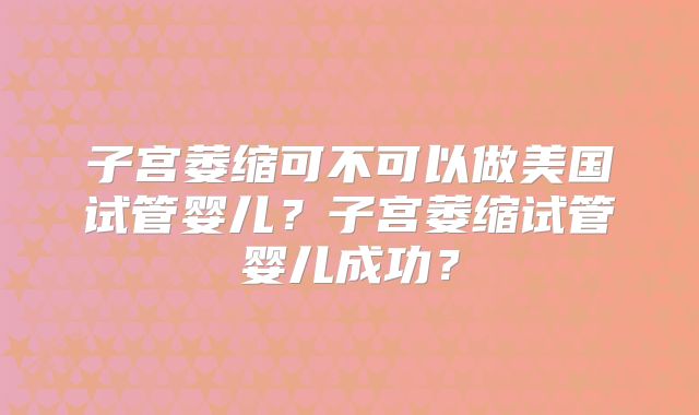 子宫萎缩可不可以做美国试管婴儿？子宫萎缩试管婴儿成功？