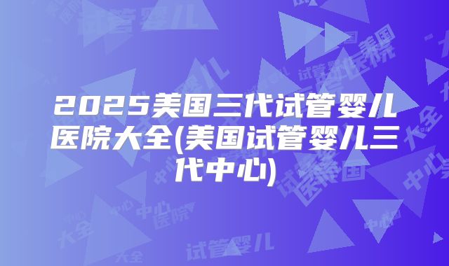 2025美国三代试管婴儿医院大全(美国试管婴儿三代中心)