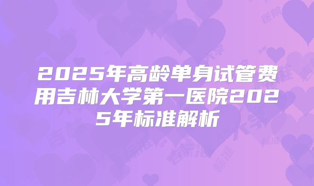 2025年高龄单身试管费用吉林大学第一医院2025年标准解析