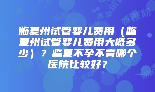 临夏州试管婴儿费用（临夏州试管婴儿费用大概多少）？临夏不孕不育哪个医院比较好？