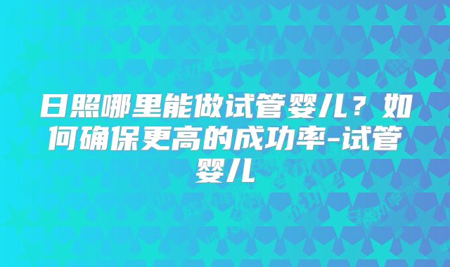 日照哪里能做试管婴儿？如何确保更高的成功率-试管婴儿