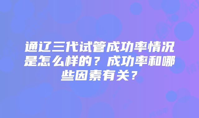通辽三代试管成功率情况是怎么样的？成功率和哪些因素有关？