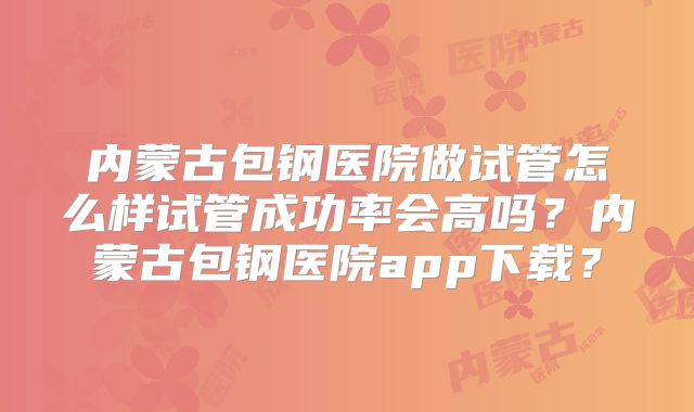 内蒙古包钢医院做试管怎么样试管成功率会高吗?内蒙古包钢医院app下载?