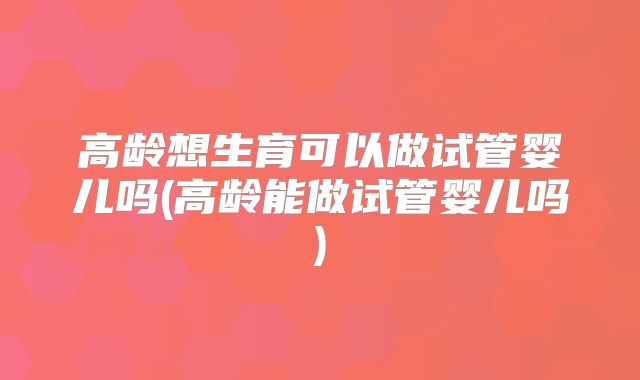 高龄想生育可以做试管婴儿吗(高龄能做试管婴儿吗)
