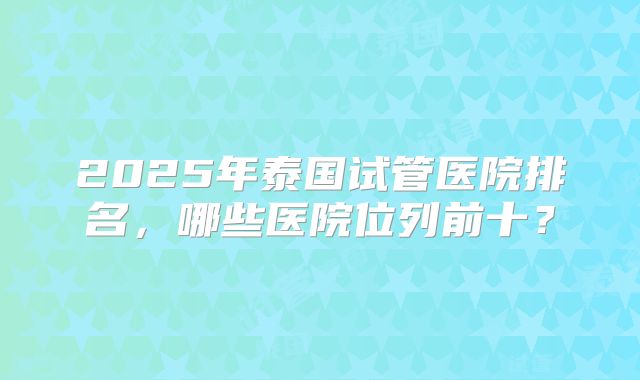 2025年泰国试管医院排名，哪些医院位列前十？