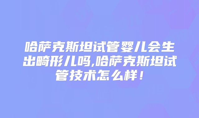 哈萨克斯坦试管婴儿会生出畸形儿吗,哈萨克斯坦试管技术怎么样！