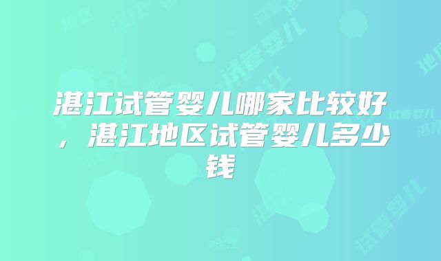 湛江试管婴儿哪家比较好,湛江地区试管婴儿多少钱