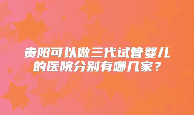 贵阳可以做三代试管婴儿的医院分别有哪几家？