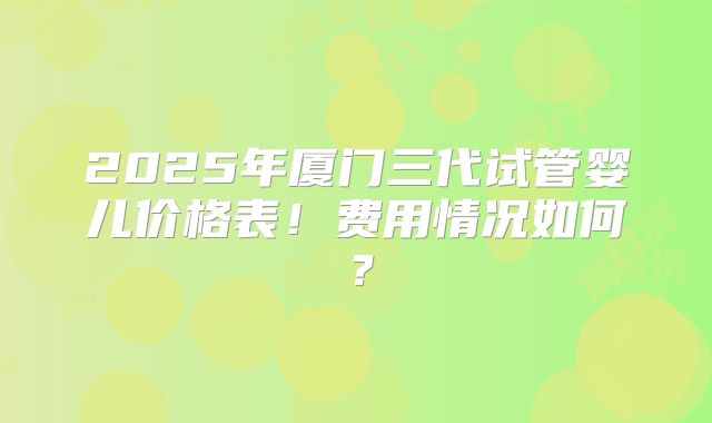 2025年厦门三代试管婴儿价格表!费用情况如何?