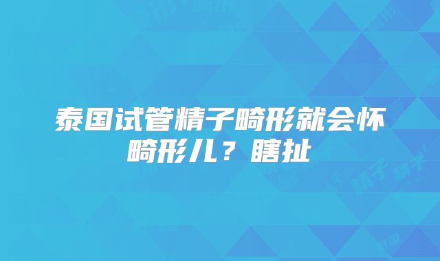 泰国试管精子畸形就会怀畸形儿？瞎扯