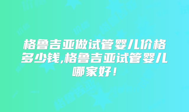 格鲁吉亚做试管婴儿价格多少钱,格鲁吉亚试管婴儿哪家好!