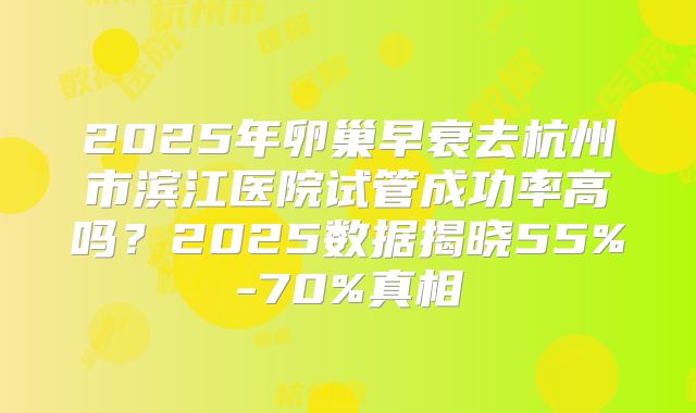 2025年卵巢早衰去杭州市滨江医院试管成功率高吗？2025数据揭晓55%-70%真相
