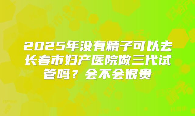 2025年没有精子可以去长春市妇产医院做三代试管吗?会不会很贵