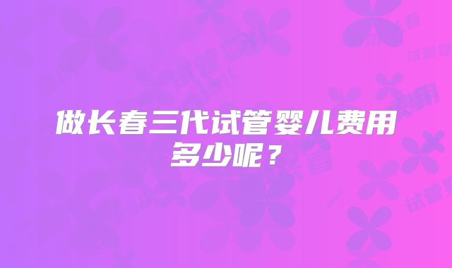 做长春三代试管婴儿费用多少呢？
