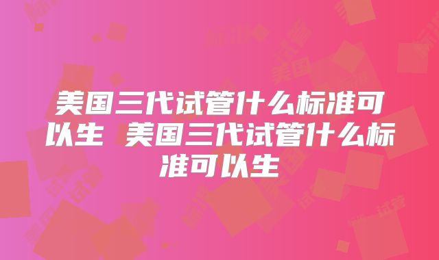美国三代试管什么标准可以生 美国三代试管什么标准可以生