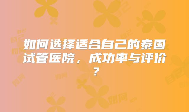 如何选择适合自己的泰国试管医院，成功率与评价？