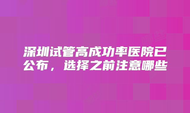 深圳试管高成功率医院已公布，选择之前注意哪些