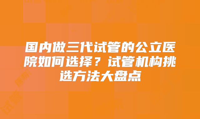 国内做三代试管的公立医院如何选择？试管机构挑选方法大盘点