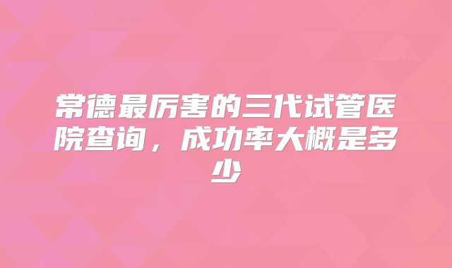 常德最厉害的三代试管医院查询，成功率大概是多少
