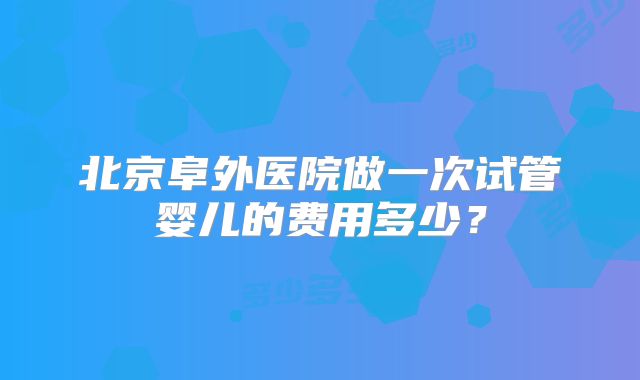 北京阜外医院做一次试管婴儿的费用多少？