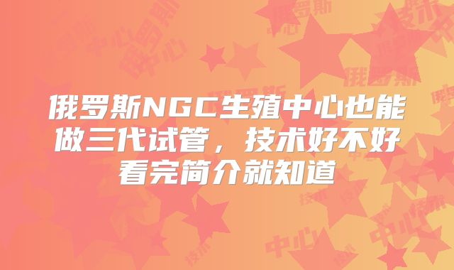 俄罗斯NGC生殖中心也能做三代试管,技术好不好看完简介就知道