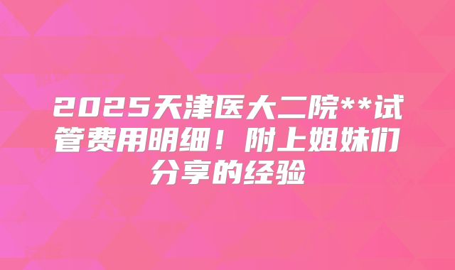 2025天津医大二院**试管费用明细！附上姐妹们分享的经验