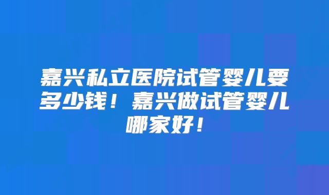 嘉兴私立医院试管婴儿要多少钱！嘉兴做试管婴儿哪家好！