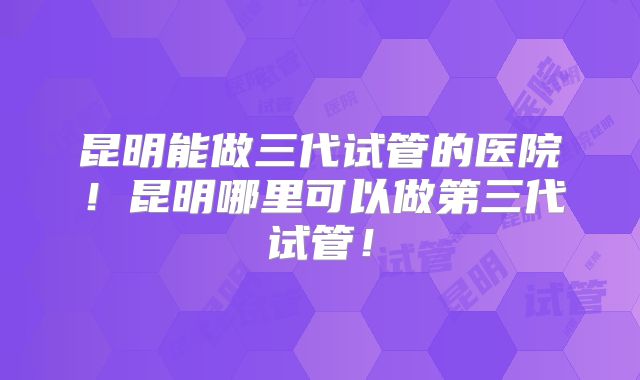 昆明能做三代试管的医院！昆明哪里可以做第三代试管！